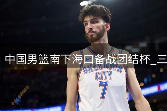 中国男篮南下海口备战团结杯 三场热身赛考验新阵容