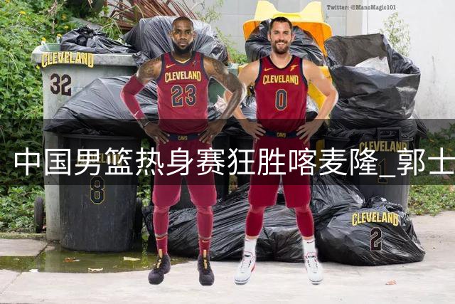 中国男篮热身赛狂胜喀麦隆 郭士强变阵激活全新进攻体系