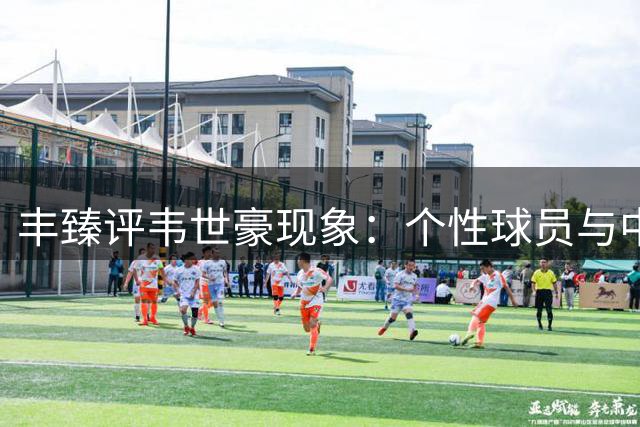 丰臻评韦世豪现象：个性球员与中国足球环境的碰撞
