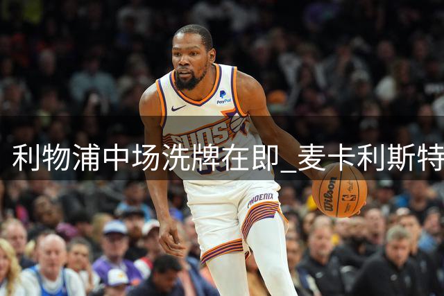 利物浦中场洗牌在即 麦卡利斯特续约停滞恐成牺牲品
