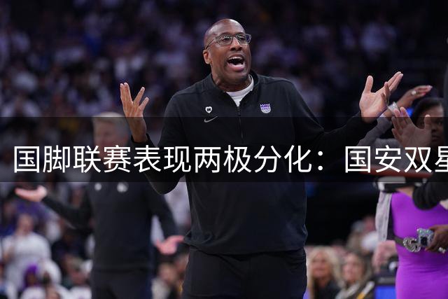 国脚联赛表现两极分化：国安双星闪耀 海港四将集体低迷
