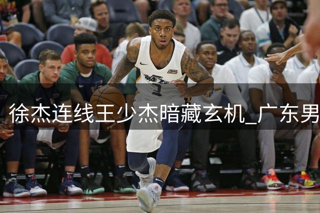 徐杰连线王少杰暗藏玄机 广东男篮内线补强现重大转机