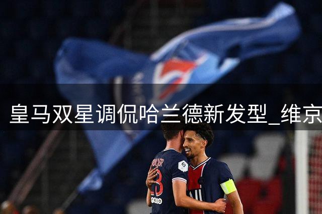 皇马双星调侃哈兰德新发型 维京武士造型引热议