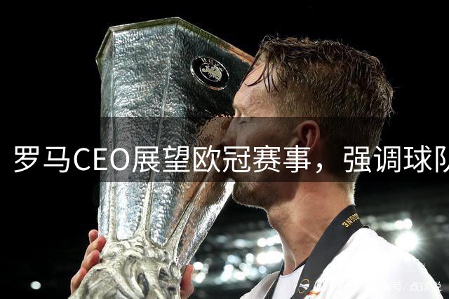 罗马CEO展望欧冠赛事，强调球队必须坚守欧冠赛场