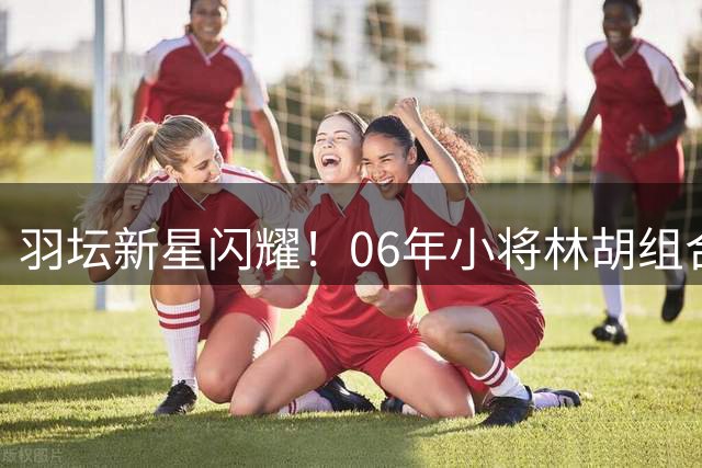 羽坛新星闪耀！06年小将林胡组合首征世锦赛挺进男双八强