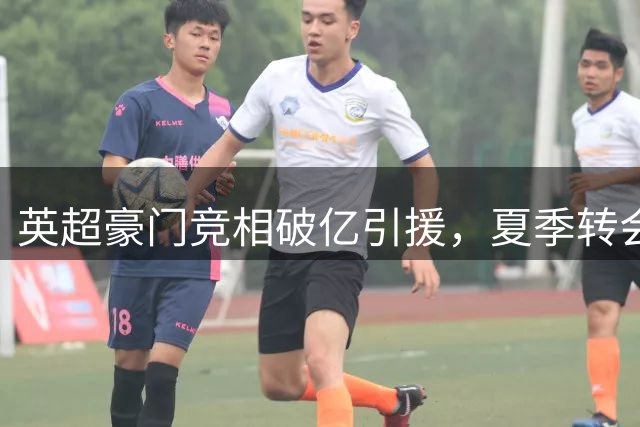 英超豪门竞相破亿引援，夏季转会市场持续升温