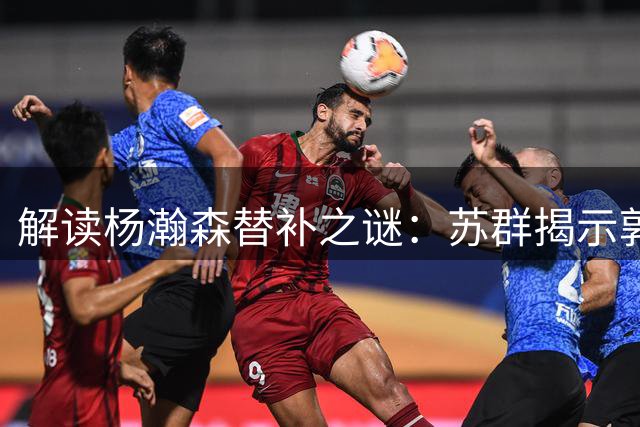 解读杨瀚森替补之谜：苏群揭示郭士强执教深意