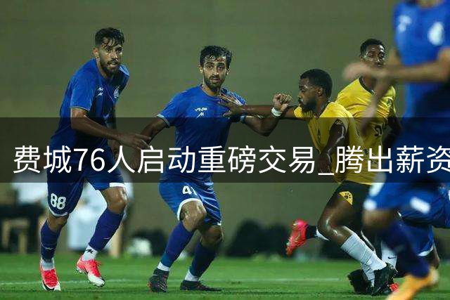 费城76人启动重磅交易 腾出薪资空间瞄准詹姆斯加盟