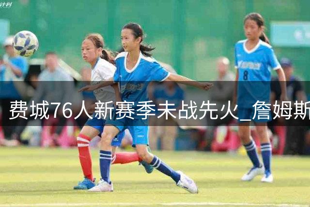费城76人新赛季未战先火 詹姆斯加盟引爆全美收视热潮