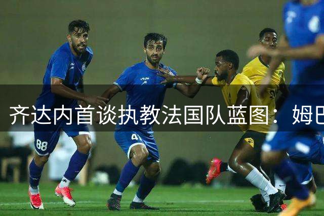 齐达内首谈执教法国队蓝图：姆巴佩仍是核心 首战剑指土耳其