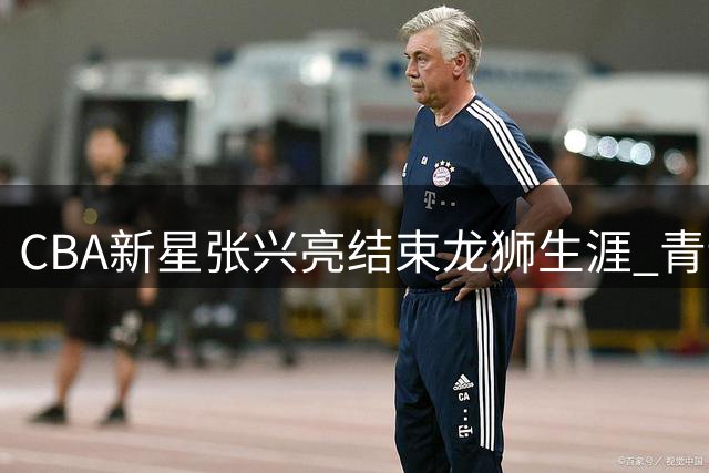 CBA新星张兴亮结束龙狮生涯 青训出品转战新舞台