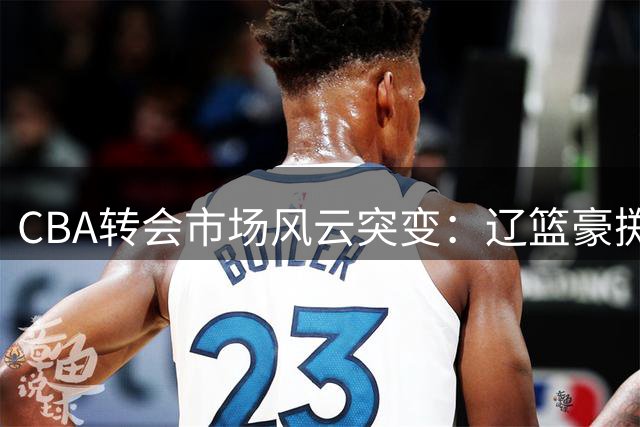 CBA转会市场风云突变：辽篮豪掷千万锁定未来核心 广东引援计划受阻